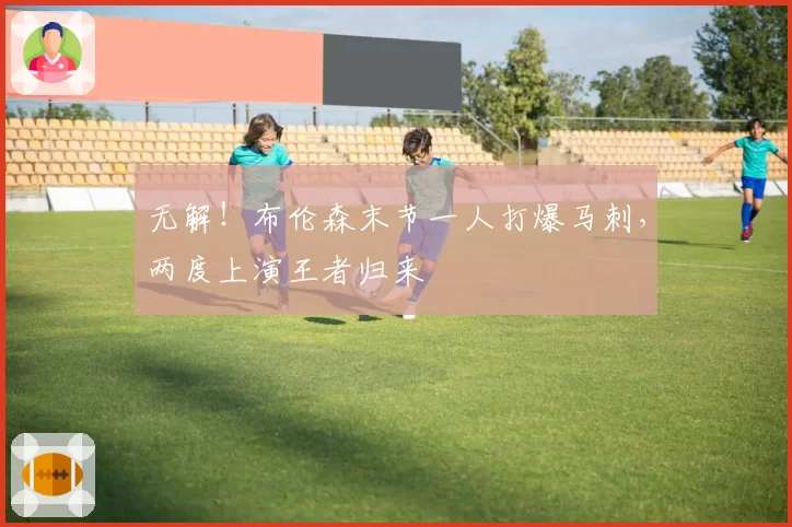 无解！布伦森末节一人打爆马刺，两度上演王者归来
