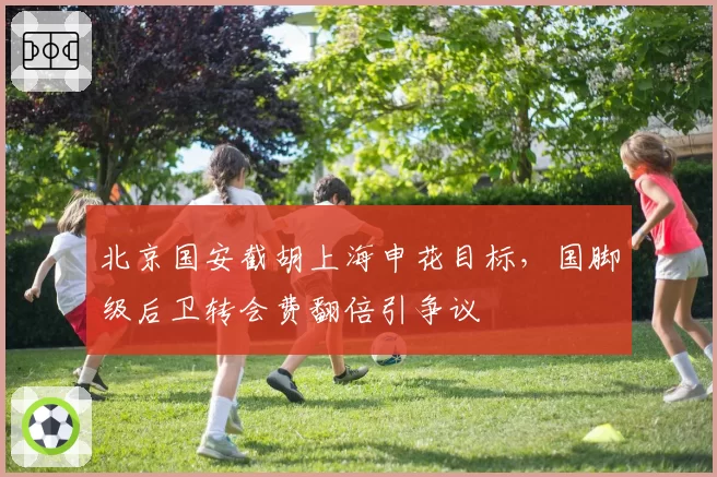 北京国安截胡上海申花目标，国脚级后卫转会费翻倍引争议
