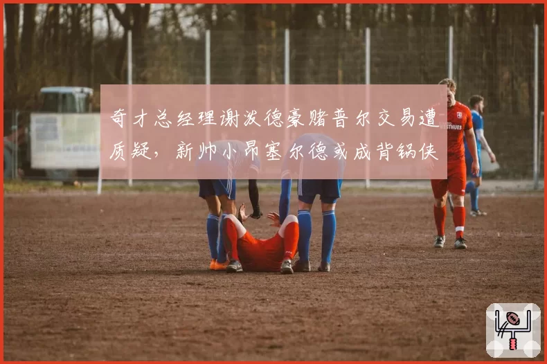 奇才总经理谢泼德豪赌普尔交易遭质疑，新帅小昂塞尔德或成背锅侠