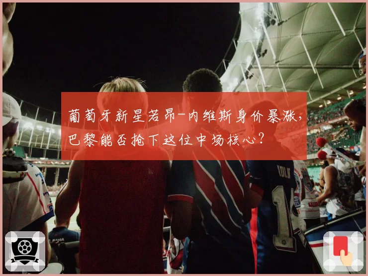 葡萄牙新星若昂-内维斯身价暴涨，巴黎能否抢下这位中场核心？