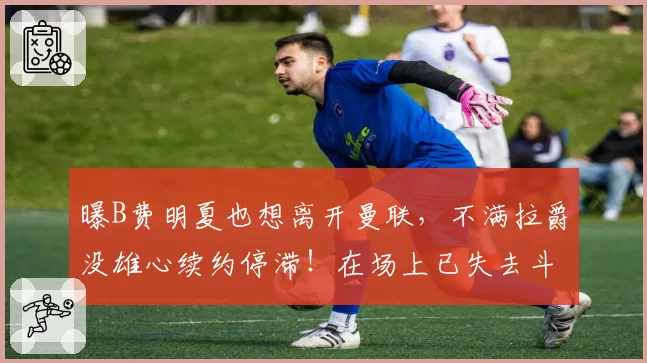 曝B费明夏也想离开曼联，不满拉爵没雄心续约停滞！在场上已失去斗志