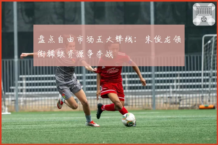 盘点自由市场五大锋线：朱俊龙领衔稀缺资源争夺战
