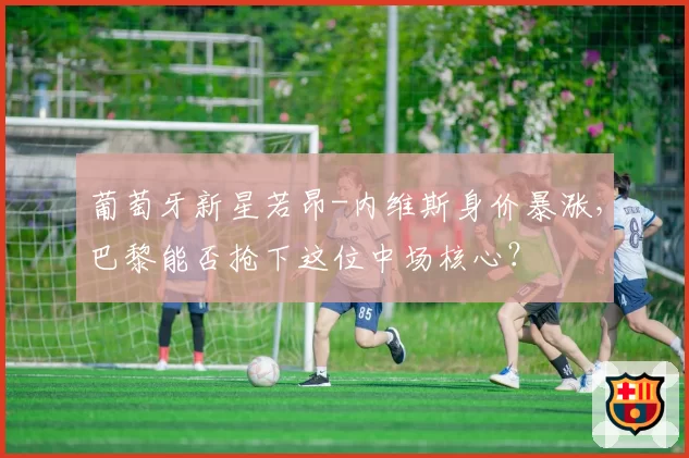 葡萄牙新星若昂-内维斯身价暴涨，巴黎能否抢下这位中场核心？