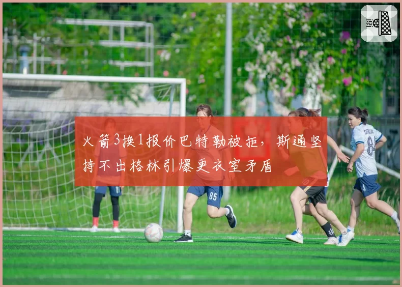 火箭3换1报价巴特勒被拒，斯通坚持不出格林引爆更衣室矛盾