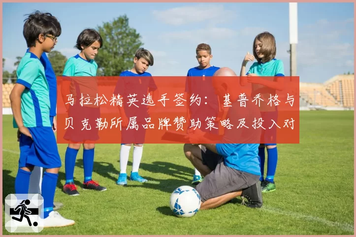 马拉松精英选手签约:基普乔格与贝克勒所属品牌赞助策略及投入对比