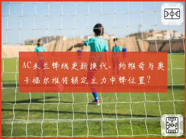 AC米兰锋线更新换代,约维奇与奥卡福尔谁将锁定主力中锋位置?