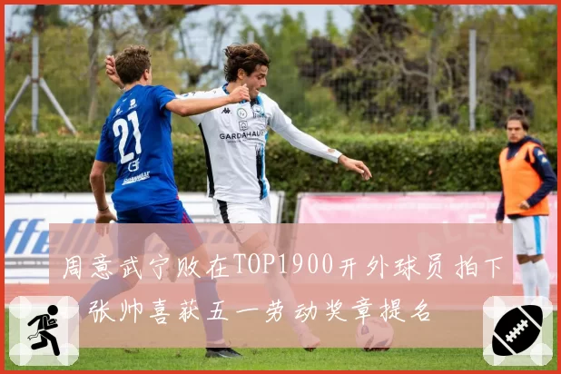 周意武宁败在TOP1900开外球员拍下，张帅喜获五一劳动奖章提名