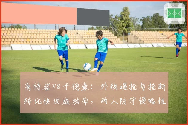 高诗岩vs于德豪:外线逼抢与抢断转化快攻成功率,两人防守侵略性数据差异