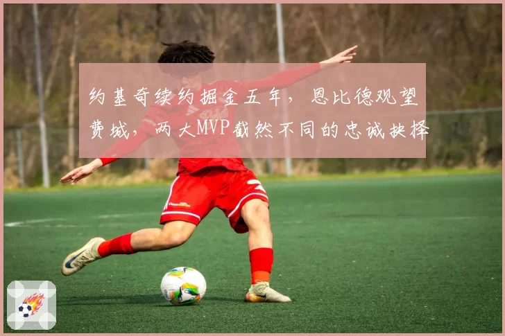 约基奇续约掘金五年,恩比德观望费城,两大MVP截然不同的忠诚抉择
