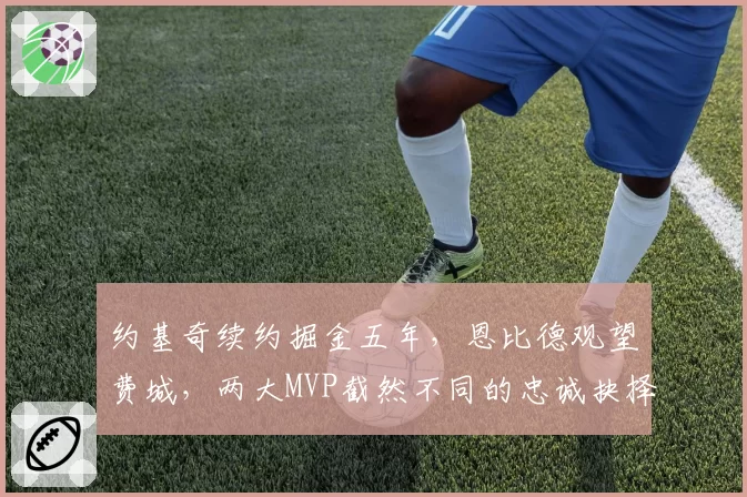 约基奇续约掘金五年,恩比德观望费城,两大MVP截然不同的忠诚抉择