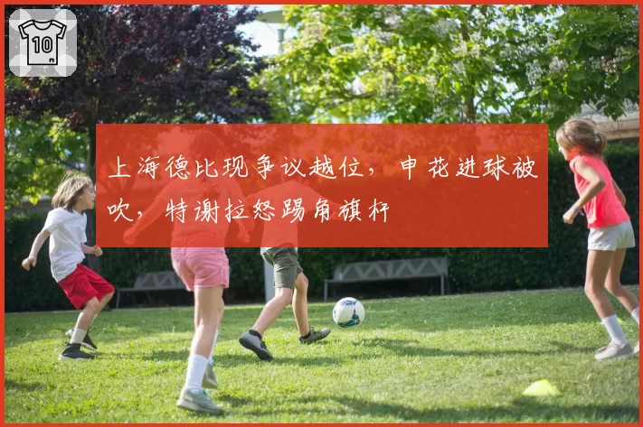 上海德比现争议越位，申花进球被吹，特谢拉怒踢角旗杆