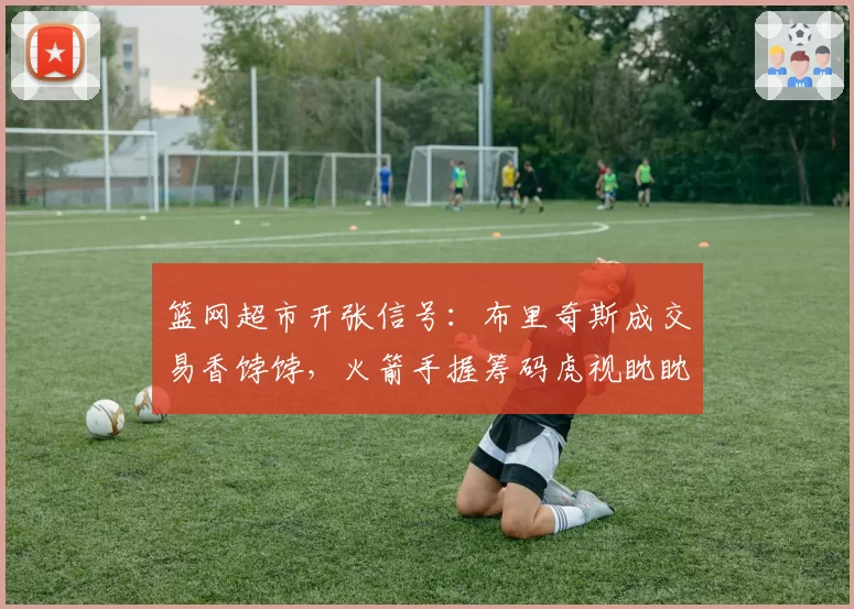 篮网超市开张信号：布里奇斯成交易香饽饽，火箭手握筹码虎视眈眈