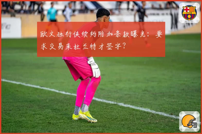 欧文独行侠续约附加条款曝光：要求交易来杜兰特才签字？