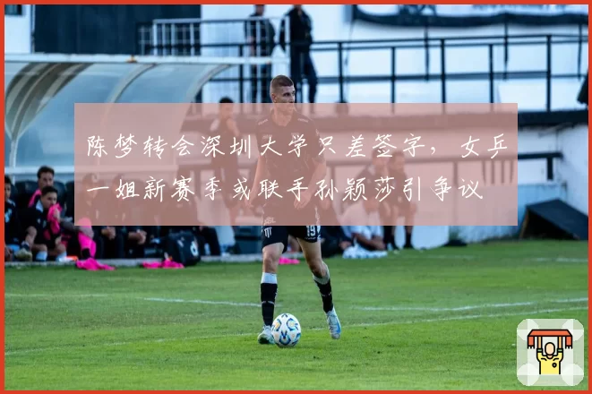 陈梦转会深圳大学只差签字，女乒一姐新赛季或联手孙颖莎引争议