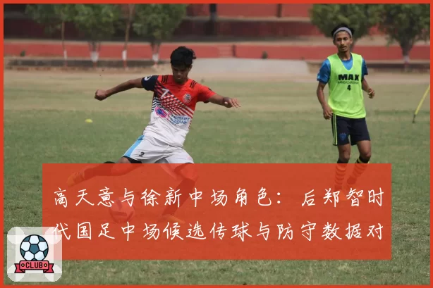高天意与徐新中场角色：后郑智时代国足中场候选传球与防守数据对比