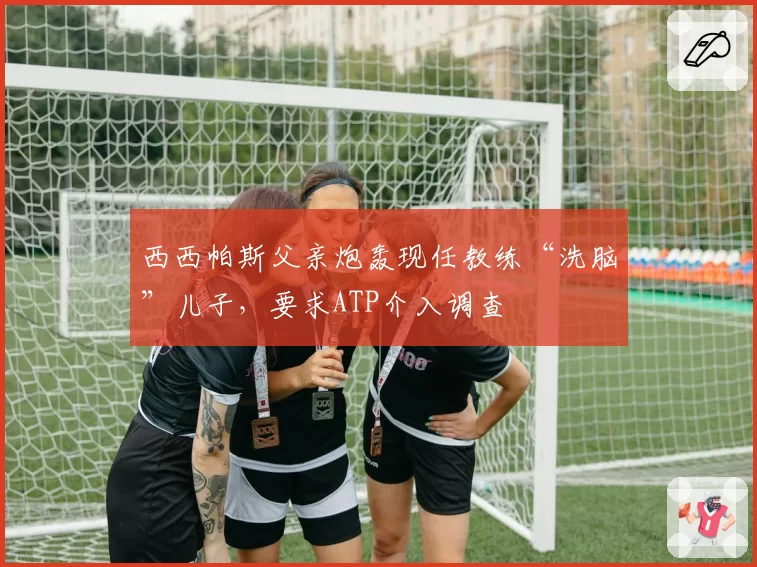 西西帕斯父亲炮轰现任教练“洗脑”儿子，要求ATP介入调查