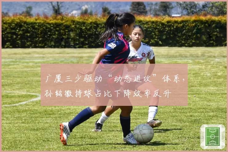 广厦三少驱动“动态进攻”体系，孙铭徽持球占比下降效率反升