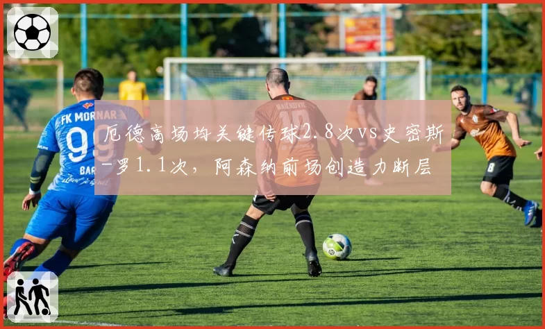 厄德高场均关键传球2.8次vs史密斯-罗1.1次，阿森纳前场创造力断层