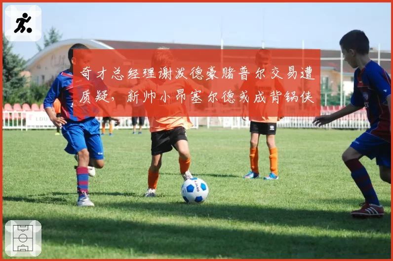 奇才总经理谢泼德豪赌普尔交易遭质疑，新帅小昂塞尔德或成背锅侠