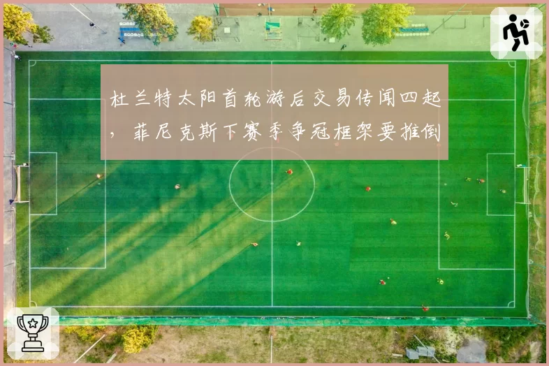 杜兰特太阳首轮游后交易传闻四起,菲尼克斯下赛季争冠框架要推倒重来?