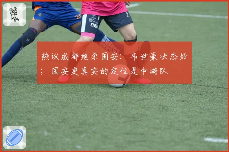 热议成都绝杀国安：韦世豪状态好；国安更真实的定位是中游队