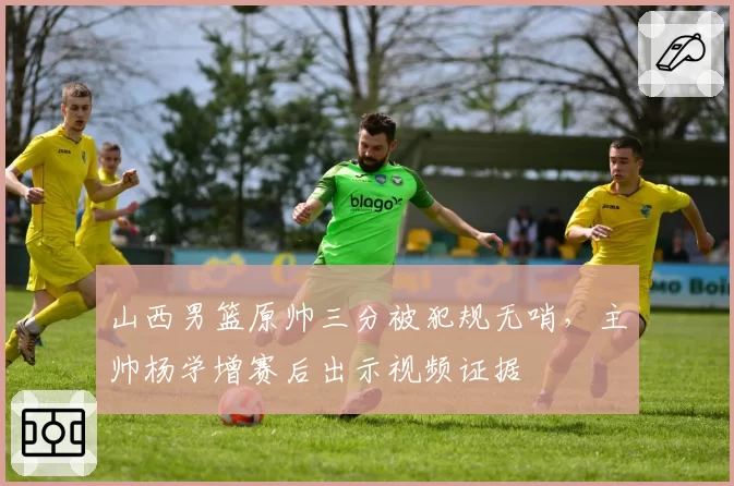 山西男篮原帅三分被犯规无哨,主帅杨学增赛后出示视频证据