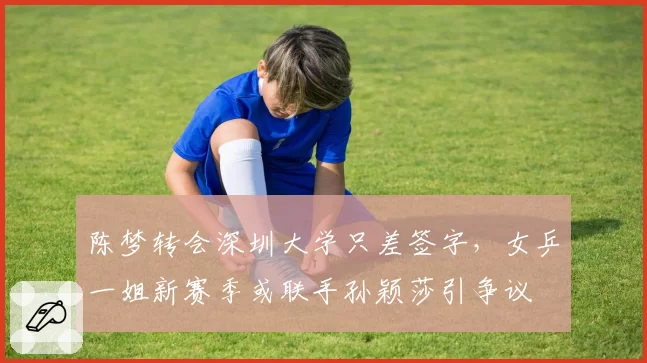 陈梦转会深圳大学只差签字，女乒一姐新赛季或联手孙颖莎引争议