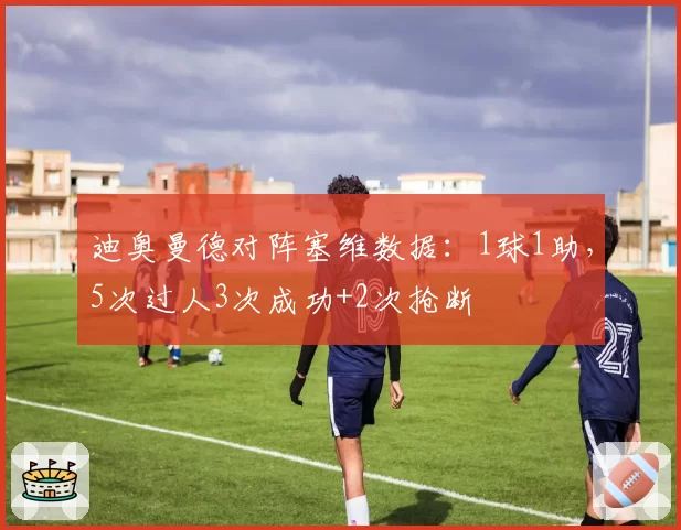 迪奥曼德对阵塞维数据：1球1助，5次过人3次成功+2次抢断