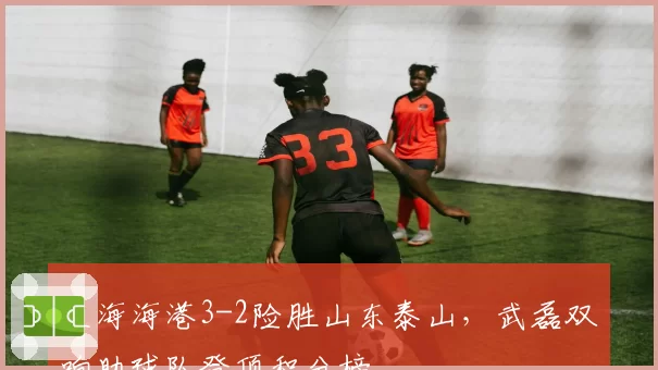 上海海港3-2险胜山东泰山,武磊双响助球队登顶积分榜