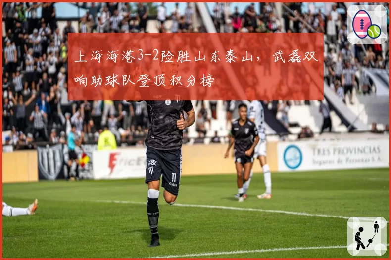 上海海港3-2险胜山东泰山，武磊双响助球队登顶积分榜
