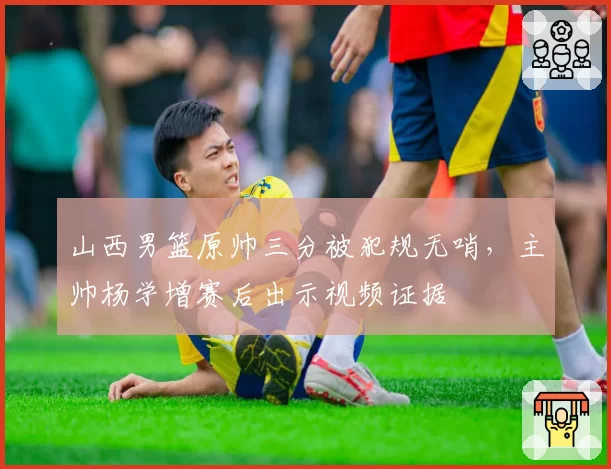 山西男篮原帅三分被犯规无哨，主帅杨学增赛后出示视频证据