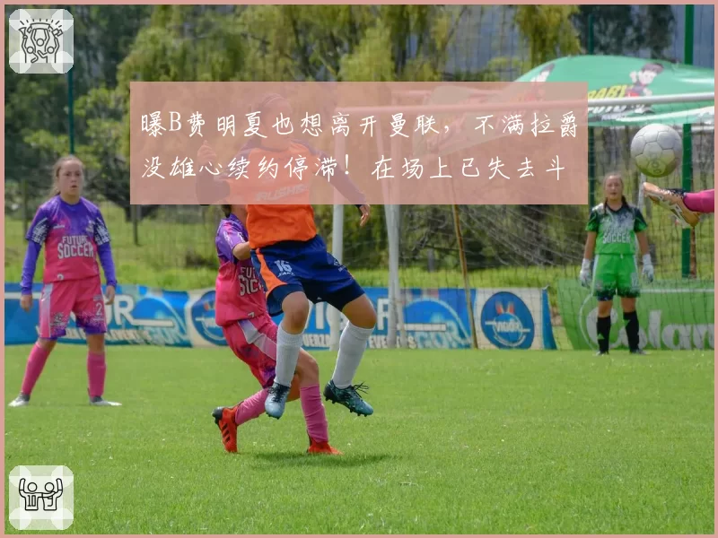 曝B费明夏也想离开曼联，不满拉爵没雄心续约停滞！在场上已失去斗志
