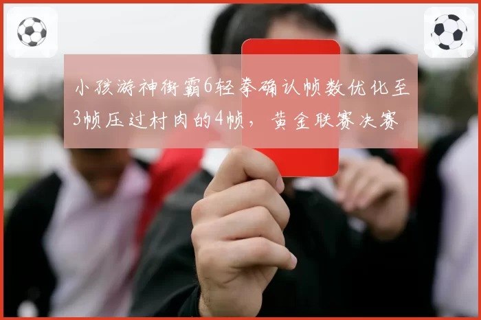 小孩游神街霸6轻拳确认帧数优化至3帧压过村肉的4帧，黄金联赛决赛立回细节藏玄机