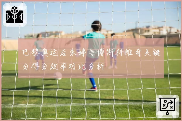 巴黎奥运后朱婷与博斯科维奇关键分得分效率对比分析