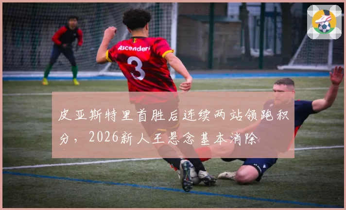 皮亚斯特里首胜后连续两站领跑积分,2026新人王悬念基本消除