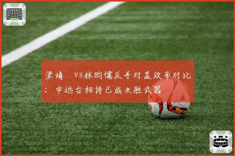 梁靖崑vs林昀儒反手对轰效率对比:中远台相持已成决胜武器