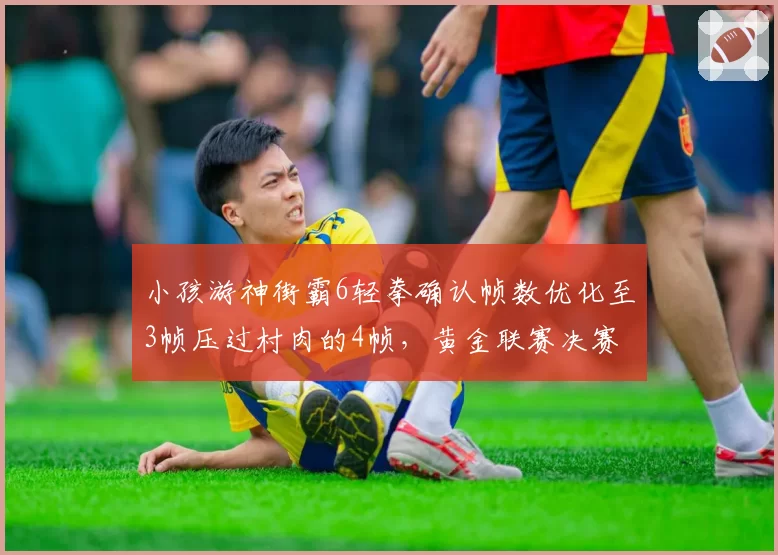 小孩游神街霸6轻拳确认帧数优化至3帧压过村肉的4帧，黄金联赛决赛立回细节藏玄机