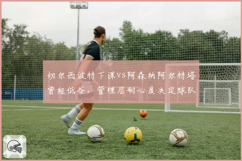 切尔西波特下课vs阿森纳阿尔特塔曾经低谷，管理层耐心度决定球队复兴周期
