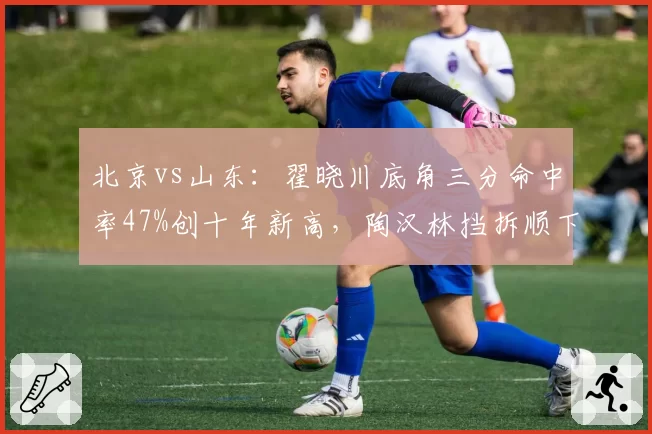 北京vs山东:翟晓川底角三分命中率47%创十年新高,陶汉林挡拆顺下效率却跌至谷底__br_
