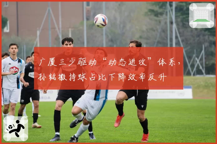 广厦三少驱动“动态进攻”体系，孙铭徽持球占比下降效率反升
