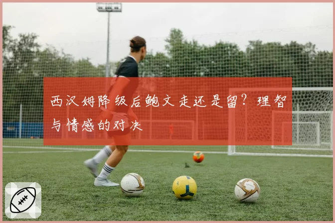 西汉姆降级后鲍文走还是留？理智与情感的对决