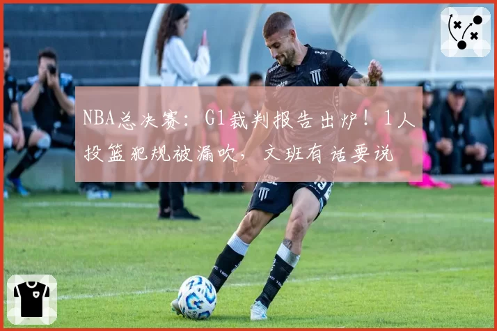 NBA总决赛：G1裁判报告出炉！1人投篮犯规被漏吹，文班有话要说
