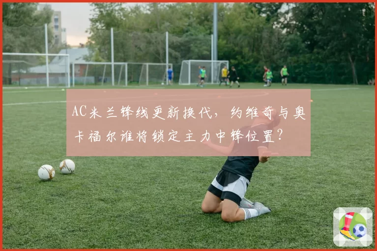 AC米兰锋线更新换代，约维奇与奥卡福尔谁将锁定主力中锋位置？
