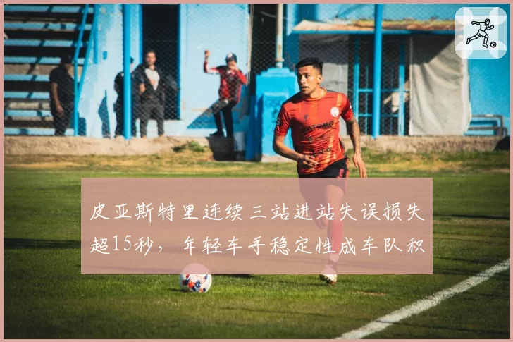 皮亚斯特里连续三站进站失误损失超15秒，年轻车手稳定性成车队积分隐忧