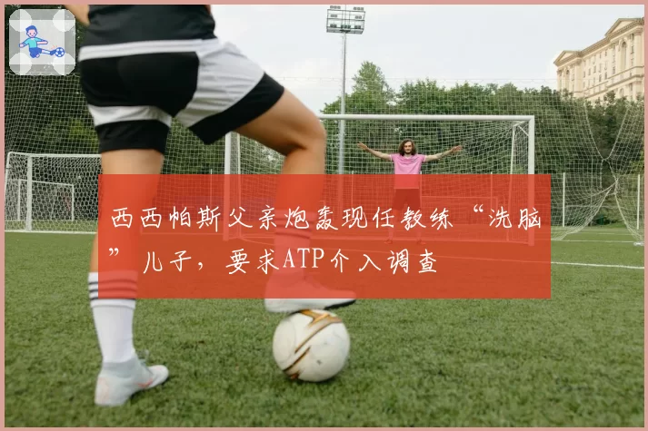 西西帕斯父亲炮轰现任教练“洗脑”儿子，要求ATP介入调查