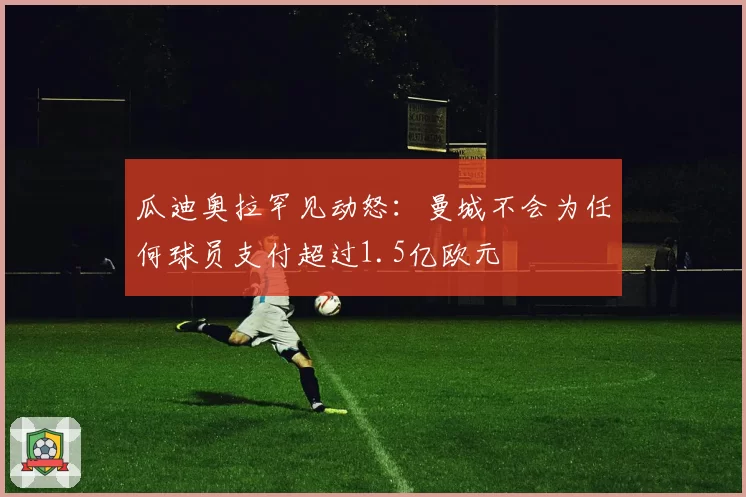 瓜迪奥拉罕见动怒:曼城不会为任何球员支付超过1.5亿欧元